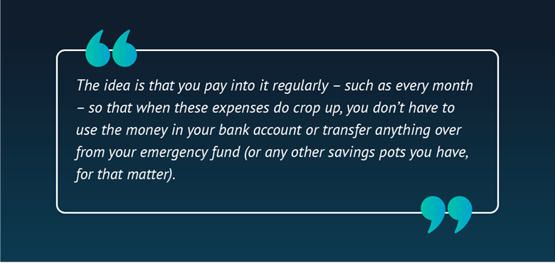 Quote card that says: "The idea is that you pay into it regularly – such as every month – so that when these expenses do crop up, you don’t have to use the money in your bank account or transfer anything over from your emergency fund (or any other savings pots you have, for that matter).