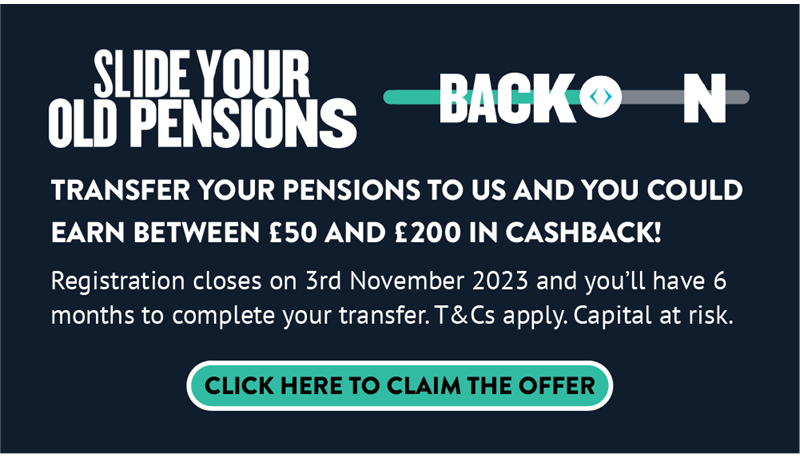 Banner that says: Transfer your pensions to us and you could earn between £50 and £200 in cashback! Registration closes on 3rd November 2023 and you'll have 6 months to complete your transfer. T&Cs apply. Capital at risk. Click here to claim the offer.