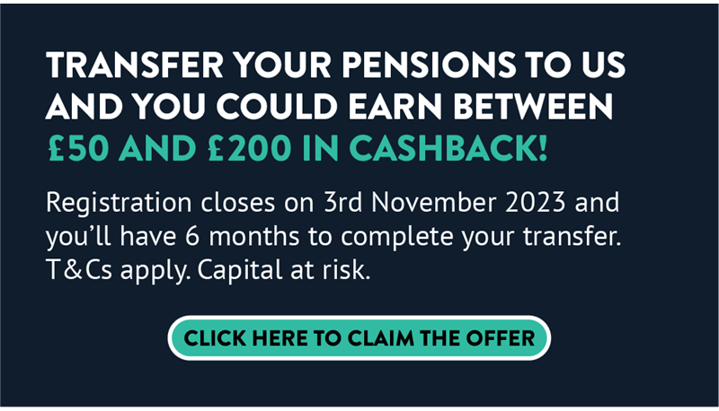 Banner that says: Transfer your pensions to us and you could earn between £50 and £200 in cashback! Registration closes on 3rd November 2023 and you'll have 6 months to complete your transfer. T&Cs apply. Capital at risk. Click here to claim the offer.